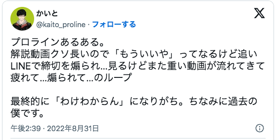 プロラインあるある。
解説動画クソ長いので「もういいや」ってなるけど追いLINEで締切を煽られ…見るけどまた重い動画が流れてきて疲れて…煽られて…のループ

最終的に「わけわからん」になりがち。ちなみに過去の僕です。