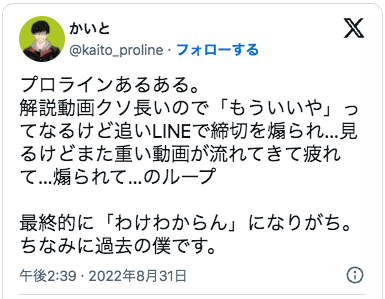 プロラインあるある。
解説動画クソ長いので「もういいや」ってなるけど追いLINEで締切を煽られ…見るけどまた重い動画が流れてきて疲れて…煽られて…のループ

最終的に「わけわからん」になりがち。ちなみに過去の僕です。