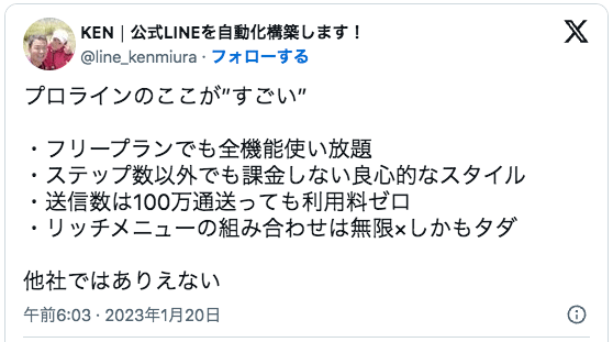 プロラインのここが”すごい”

・フリープランでも全機能使い放題
・ステップ数以外でも課金しない良心的なスタイル
・送信数は100万通送っても利用料ゼロ
・リッチメニューの組み合わせは無限×しかもタダ

他社ではありえない